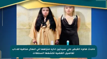 «حدث هام» القبض على سيدتين إدارة منزلهما في أعمال منافية للآداب تفاصيل القضية تكشفها السلطات